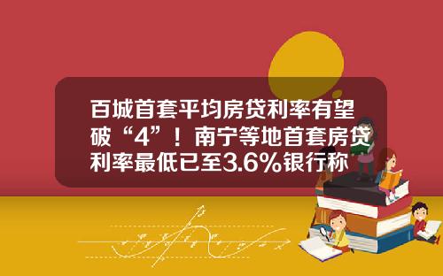 百城首套平均房贷利率有望破“4”！南宁等地首套房贷利率最低已至3.6%银行称额度充足-现在的房贷利息是多少