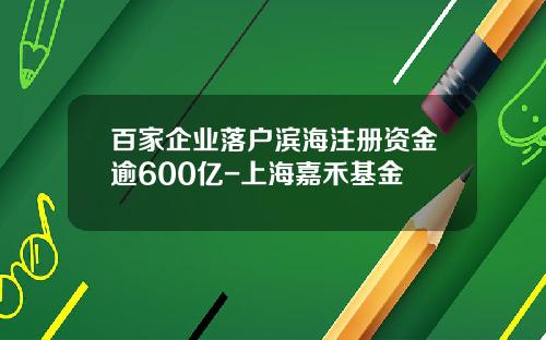 百家企业落户滨海注册资金逾600亿-上海嘉禾基金