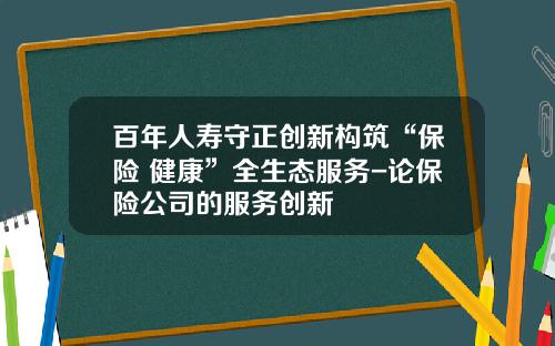 百年人寿守正创新构筑“保险+健康”全生态服务-论保险公司的服务创新