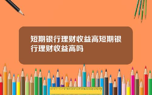 短期银行理财收益高短期银行理财收益高吗