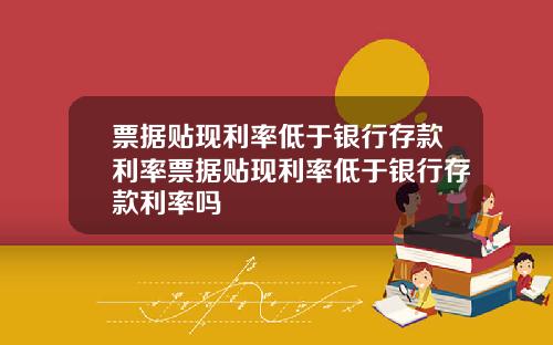 票据贴现利率低于银行存款利率票据贴现利率低于银行存款利率吗