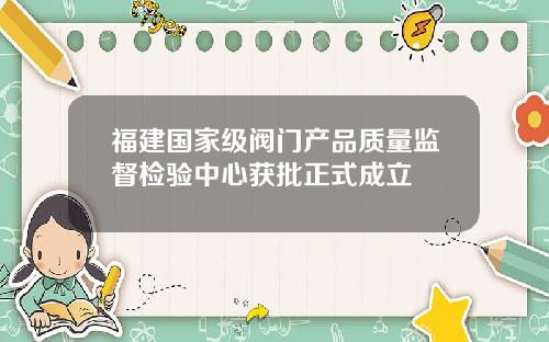 福建国家级阀门产品质量监督检验中心获批正式成立