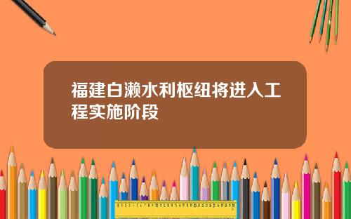 福建白濑水利枢纽将进入工程实施阶段