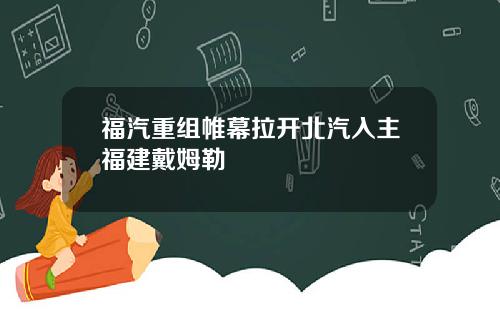 福汽重组帷幕拉开北汽入主福建戴姆勒
