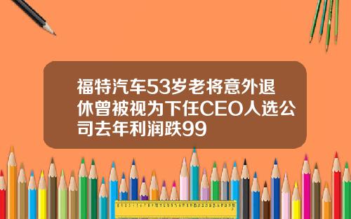 福特汽车53岁老将意外退休曾被视为下任CEO人选公司去年利润跌99