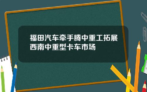 福田汽车牵手腾中重工拓展西南中重型卡车市场