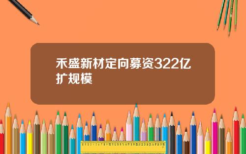 禾盛新材定向募资322亿扩规模