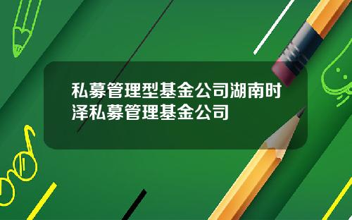 私募管理型基金公司湖南时泽私募管理基金公司