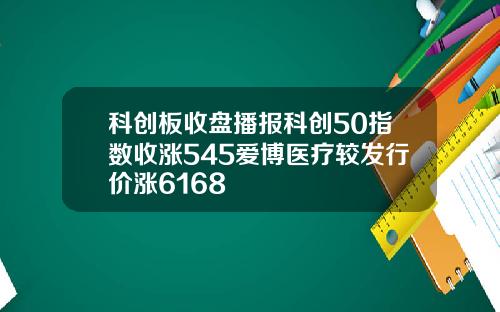 科创板收盘播报科创50指数收涨545爱博医疗较发行价涨6168
