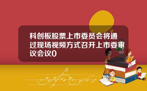 科创板股票上市委员会将通过现场视频方式召开上市委审议会议0