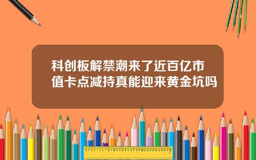 科创板解禁潮来了近百亿市值卡点减持真能迎来黄金坑吗