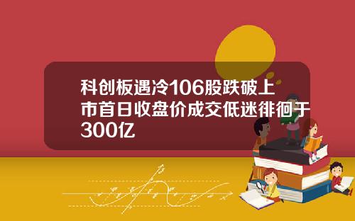 科创板遇冷106股跌破上市首日收盘价成交低迷徘徊于300亿