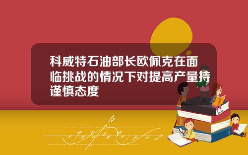 科威特石油部长欧佩克在面临挑战的情况下对提高产量持谨慎态度