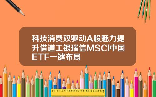 科技消费双驱动A股魅力提升借道工银瑞信MSCI中国ETF一键布局