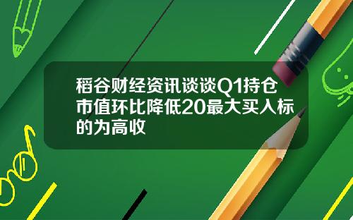 稻谷财经资讯谈谈Q1持仓市值环比降低20最大买入标的为高收