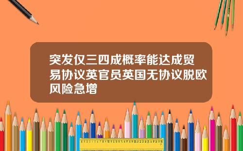 突发仅三四成概率能达成贸易协议英官员英国无协议脱欧风险急增