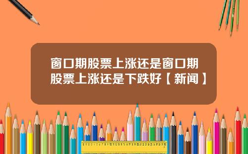 窗口期股票上涨还是窗口期股票上涨还是下跌好【新闻】