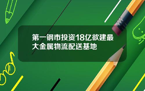 第一钢市投资18亿欲建最大金属物流配送基地