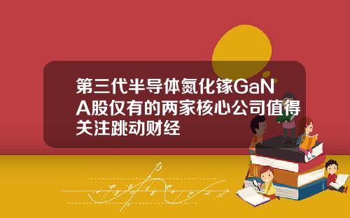 第三代半导体氮化镓GaNA股仅有的两家核心公司值得关注跳动财经