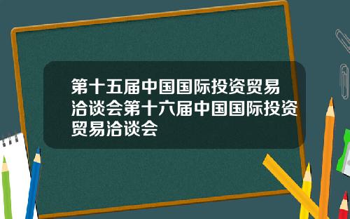 第十五届中国国际投资贸易洽谈会第十六届中国国际投资贸易洽谈会