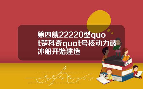 第四艘22220型quot楚科奇quot号核动力破冰船开始建造