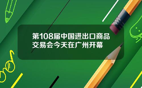 第108届中国进出口商品交易会今天在广州开幕