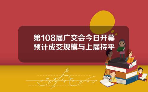 第108届广交会今日开幕预计成交规模与上届持平