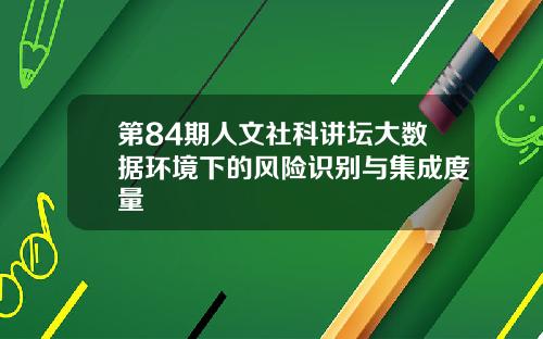 第84期人文社科讲坛大数据环境下的风险识别与集成度量