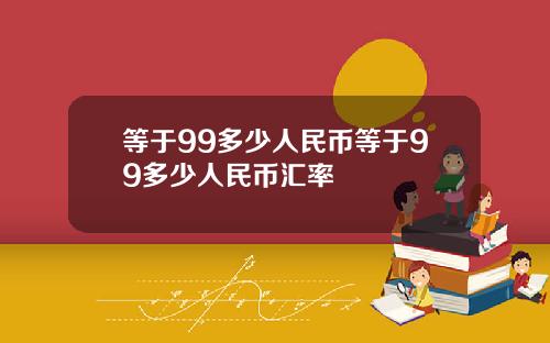 等于99多少人民币等于99多少人民币汇率