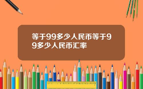 等于99多少人民币等于99多少人民币汇率
