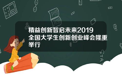 精益创新智启未来2019全国大学生创新创业峰会隆重举行