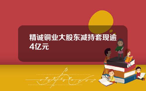 精诚铜业大股东减持套现逾4亿元