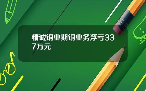 精诚铜业期铜业务浮亏337万元