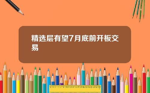 精选层有望7月底前开板交易