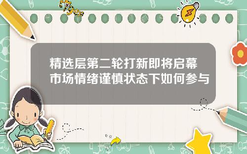 精选层第二轮打新即将启幕市场情绪谨慎状态下如何参与