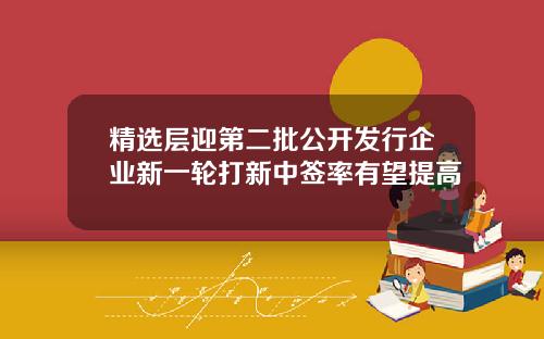 精选层迎第二批公开发行企业新一轮打新中签率有望提高
