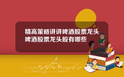 精高策略讲讲啤酒股票龙头啤酒股票龙头股有哪些