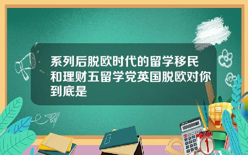 系列后脱欧时代的留学移民和理财五留学党英国脱欧对你到底是