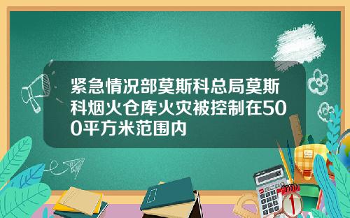 紧急情况部莫斯科总局莫斯科烟火仓库火灾被控制在500平方米范围内