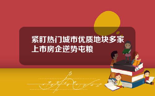 紧盯热门城市优质地块多家上市房企逆势屯粮