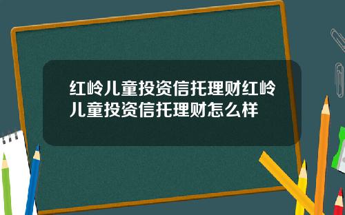 红岭儿童投资信托理财红岭儿童投资信托理财怎么样