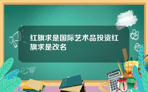 红旗求是国际艺术品投资红旗求是改名