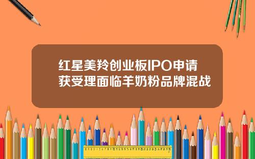红星美羚创业板IPO申请获受理面临羊奶粉品牌混战