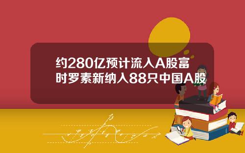 约280亿预计流入A股富时罗素新纳入88只中国A股