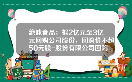 绝味食品：拟2亿元至3亿元回购公司股份，回购价不超50元股-股份有限公司回购股份