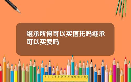 继承所得可以买信托吗继承可以买卖吗