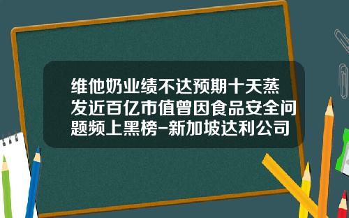 维他奶业绩不达预期十天蒸发近百亿市值曾因食品安全问题频上黑榜-新加坡达利公司郑州