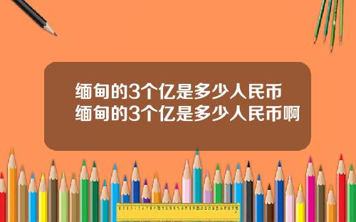 缅甸的3个亿是多少人民币缅甸的3个亿是多少人民币啊