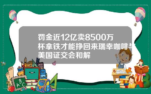 罚金近12亿卖8500万杯拿铁才能挣回来瑞幸咖啡与美国证交会和解