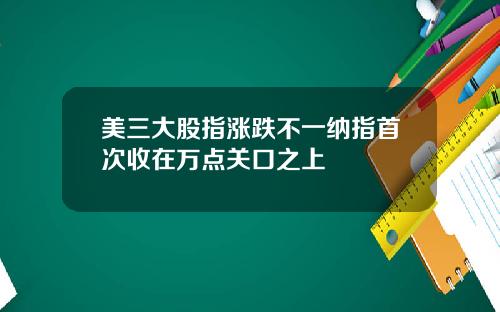 美三大股指涨跌不一纳指首次收在万点关口之上